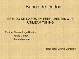 Banco de Dados
Equipe: Carlos Jorge Ribeiro
Felipe Caiuby
James Moreira
Professora: Celinia Cantalice
ESTUDO DE CASOS EM FERRAMENTAS QUE
UTILIZAM TUNING
 