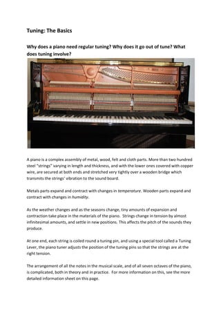 Tuning: The Basics

Why does a piano need regular tuning? Why does it go out of tune? What
does tuning involve?




A piano is a complex assembly of metal, wood, felt and cloth parts. More than two hundred
steel “strings” varying in length and thickness, and with the lower ones covered with copper
wire, are secured at both ends and stretched very tightly over a wooden bridge which
transmits the strings’ vibration to the sound board.

Metals parts expand and contract with changes in temperature. Wooden parts expand and
contract with changes in humidity.

As the weather changes and as the seasons change, tiny amounts of expansion and
contraction take place in the materials of the piano. Strings change in tension by almost
infinitesimal amounts, and settle in new positions. This affects the pitch of the sounds they
produce.

At one end, each string is coiled round a tuning pin, and using a special tool called a Tuning
Lever, the piano tuner adjusts the position of the tuning pins so that the strings are at the
right tension.

The arrangement of all the notes in the musical scale, and of all seven octaves of the piano,
is complicated, both in theory and in practice. For more information on this, see the more
detailed information sheet on this page.
 