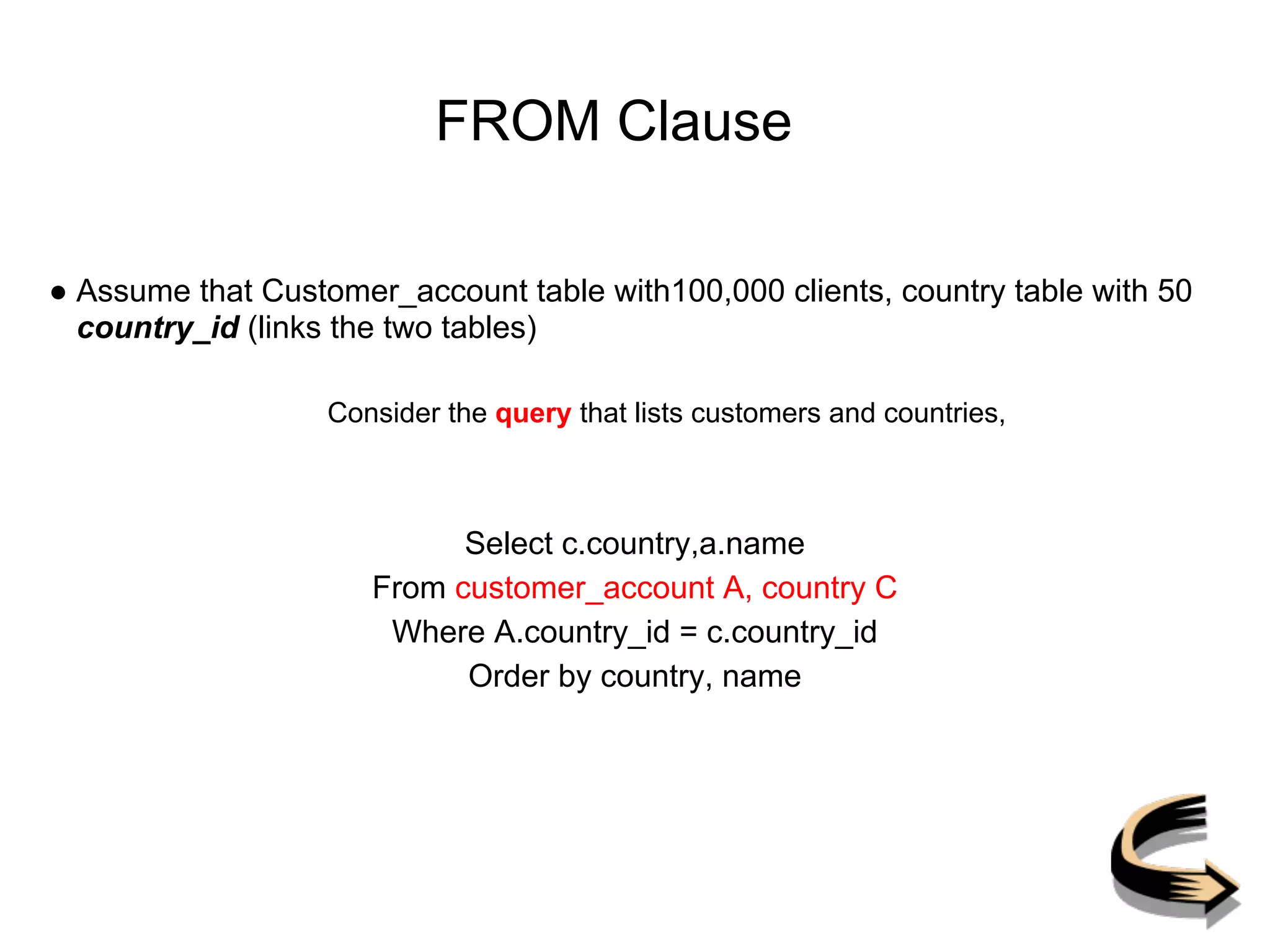 FROM Clause
● Assume that Customer_account table with100,000 clients, country table with 50
country_id (links the two tables)
Consider the query that lists customers and countries,
Select c.country,a.name
From customer_account A, country C
Where A.country_id = c.country_id
Order by country, name
 