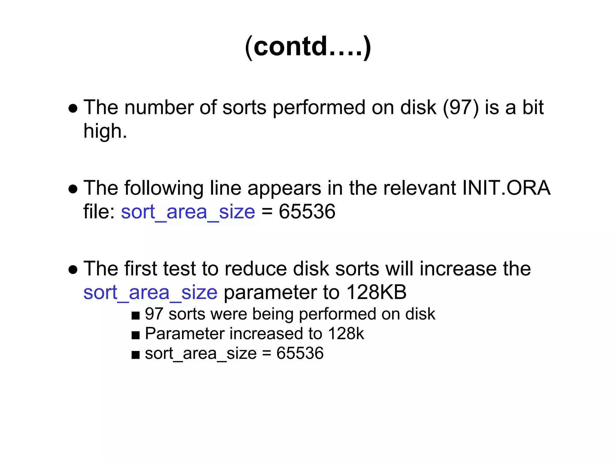 (contd….)
● The number of sorts performed on disk (97) is a bit
high.
● The following line appears in the relevant INIT.ORA
file: sort_area_size = 65536
● The first test to reduce disk sorts will increase the
sort_area_size parameter to 128KB
■ 97 sorts were being performed on disk
■ Parameter increased to 128k
■ sort_area_size = 65536
 