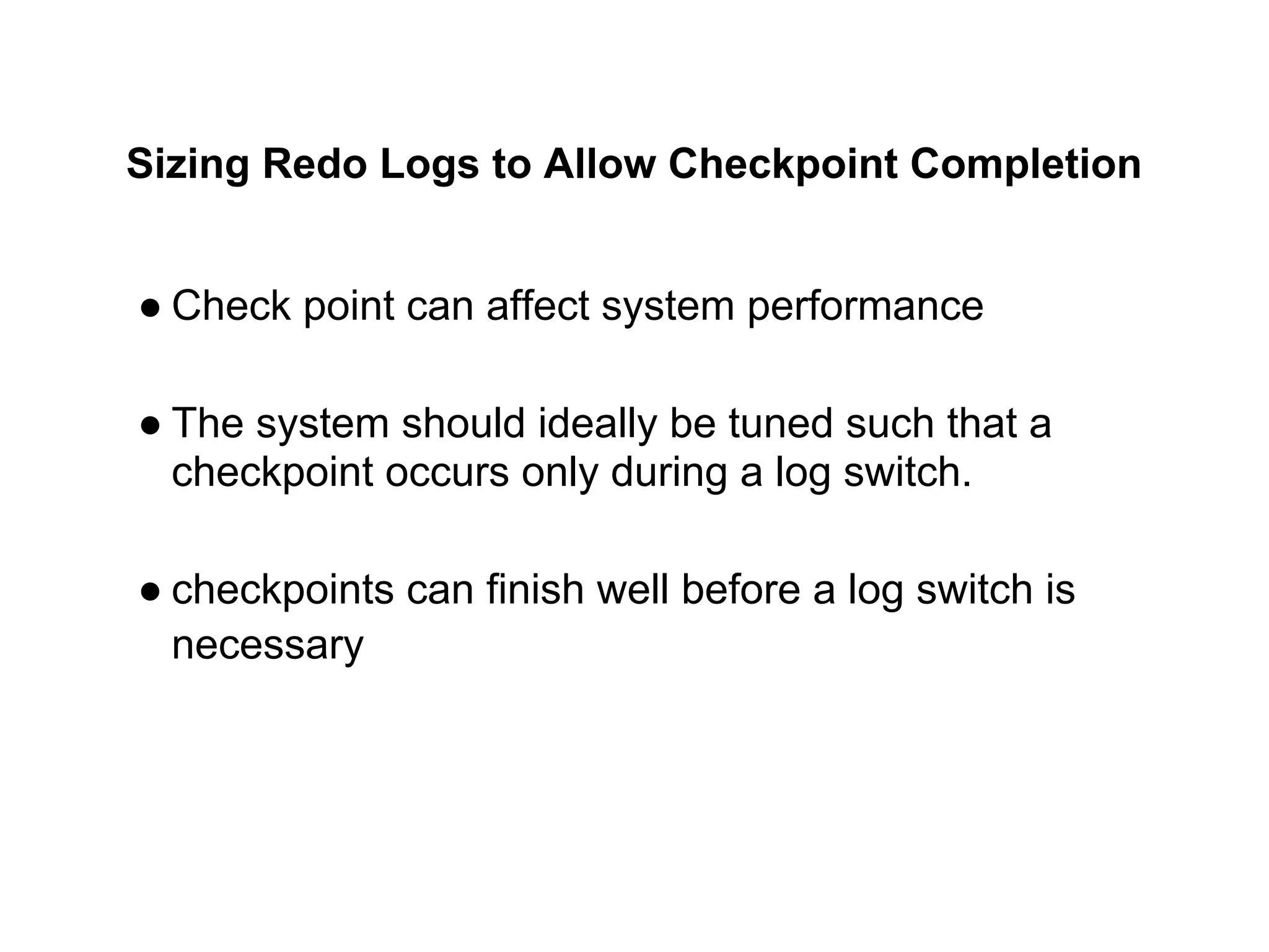 Sizing Redo Logs to Allow Checkpoint Completion
● Check point can affect system performance
● The system should ideally be tuned such that a
checkpoint occurs only during a log switch.
● checkpoints can finish well before a log switch is
necessary
 