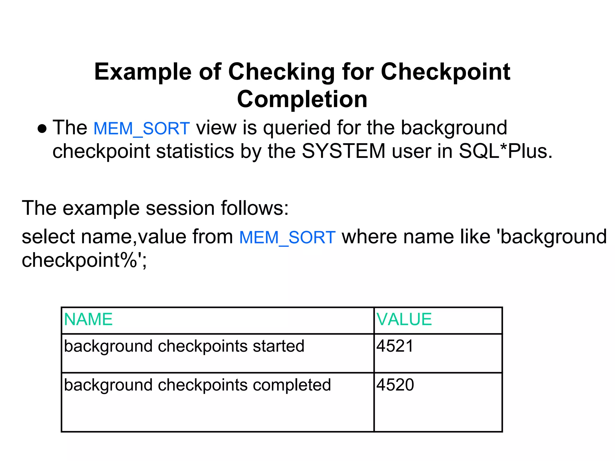 Example of Checking for Checkpoint
Completion
● The MEM_SORT view is queried for the background
checkpoint statistics by the SYSTEM user in SQL*Plus.
The example session follows:
select name,value from MEM_SORT where name like 'background
checkpoint%';
NAME VALUE
background checkpoints started 4521
background checkpoints completed 4520
 