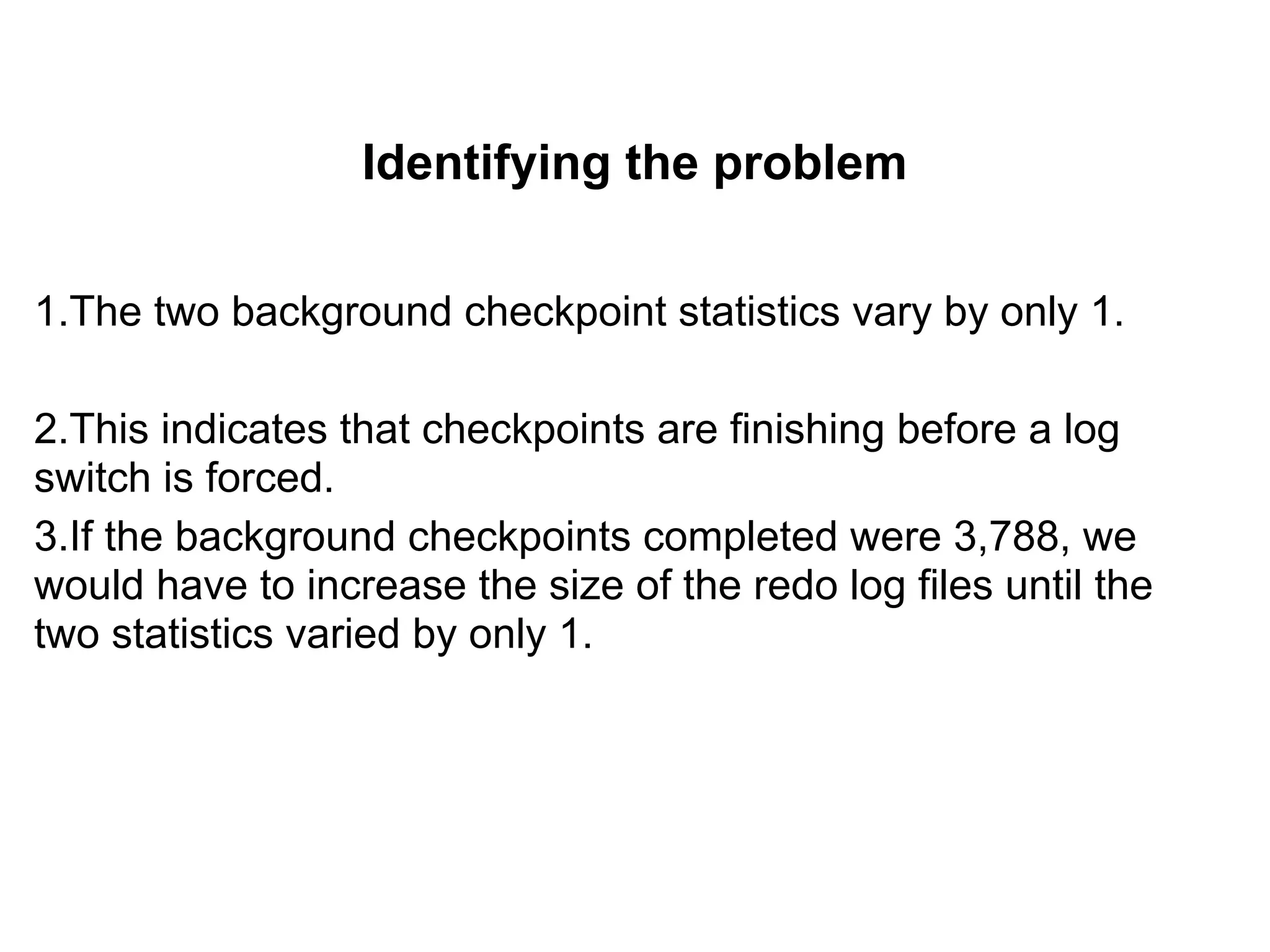 Identifying the problem
1.The two background checkpoint statistics vary by only 1.
2.This indicates that checkpoints are finishing before a log
switch is forced.
3.If the background checkpoints completed were 3,788, we
would have to increase the size of the redo log files until the
two statistics varied by only 1.
 