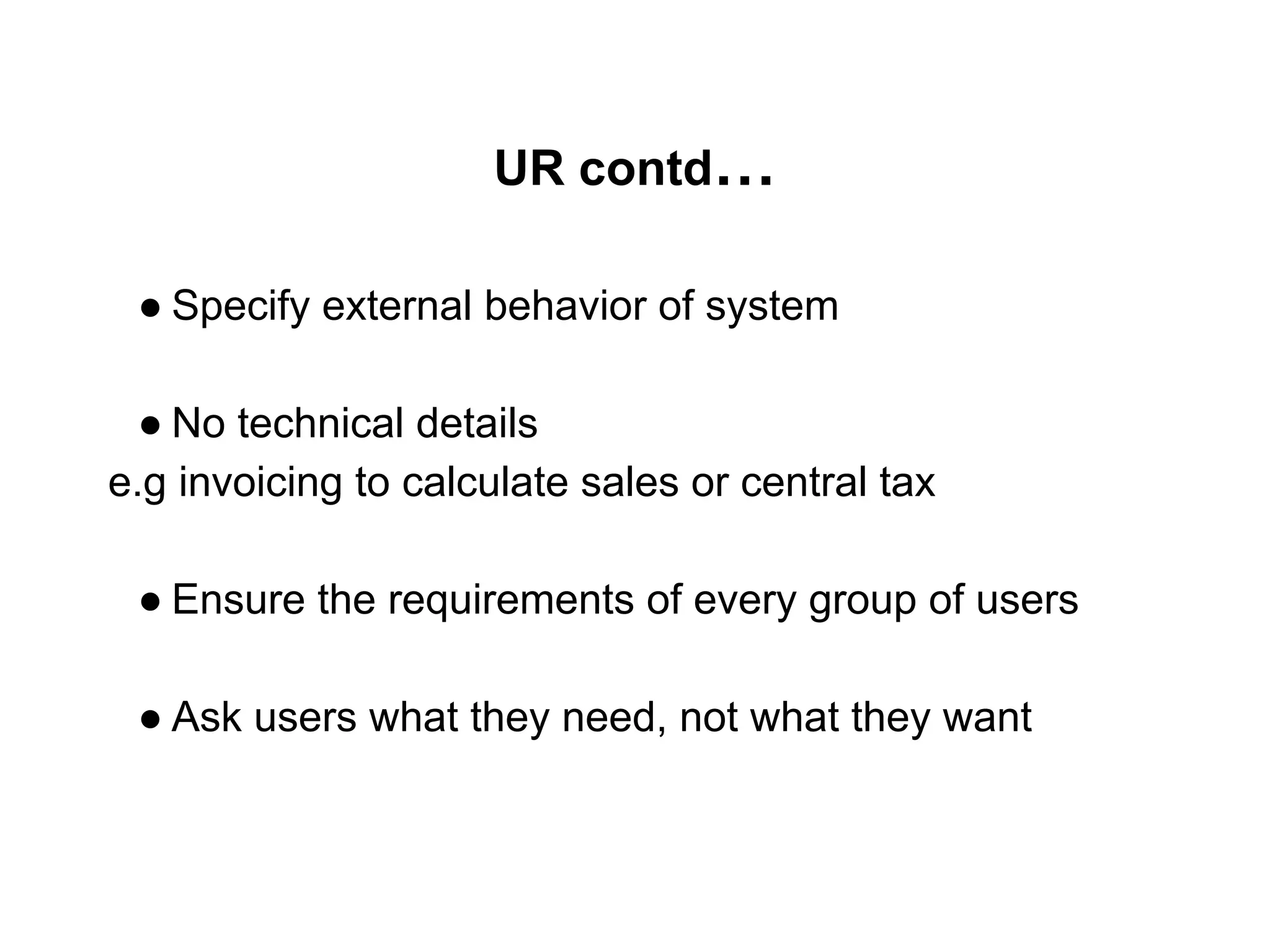 UR contd…
● Specify external behavior of system
● No technical details
e.g invoicing to calculate sales or central tax
● Ensure the requirements of every group of users
● Ask users what they need, not what they want
 