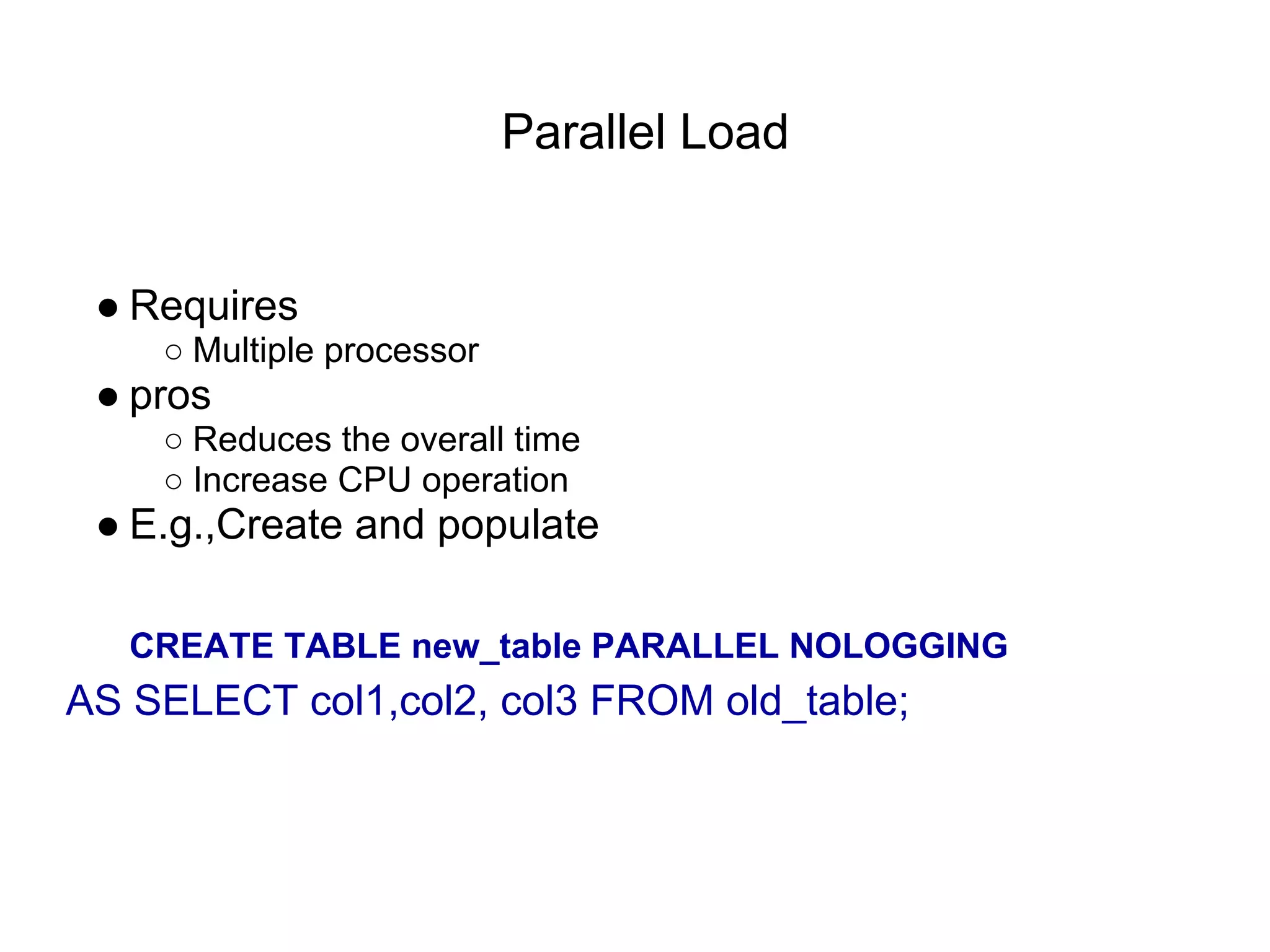 Parallel Load
● Requires
○ Multiple processor
● pros
○ Reduces the overall time
○ Increase CPU operation
● E.g.,Create and populate
CREATE TABLE new_table PARALLEL NOLOGGING
AS SELECT col1,col2, col3 FROM old_table;
 