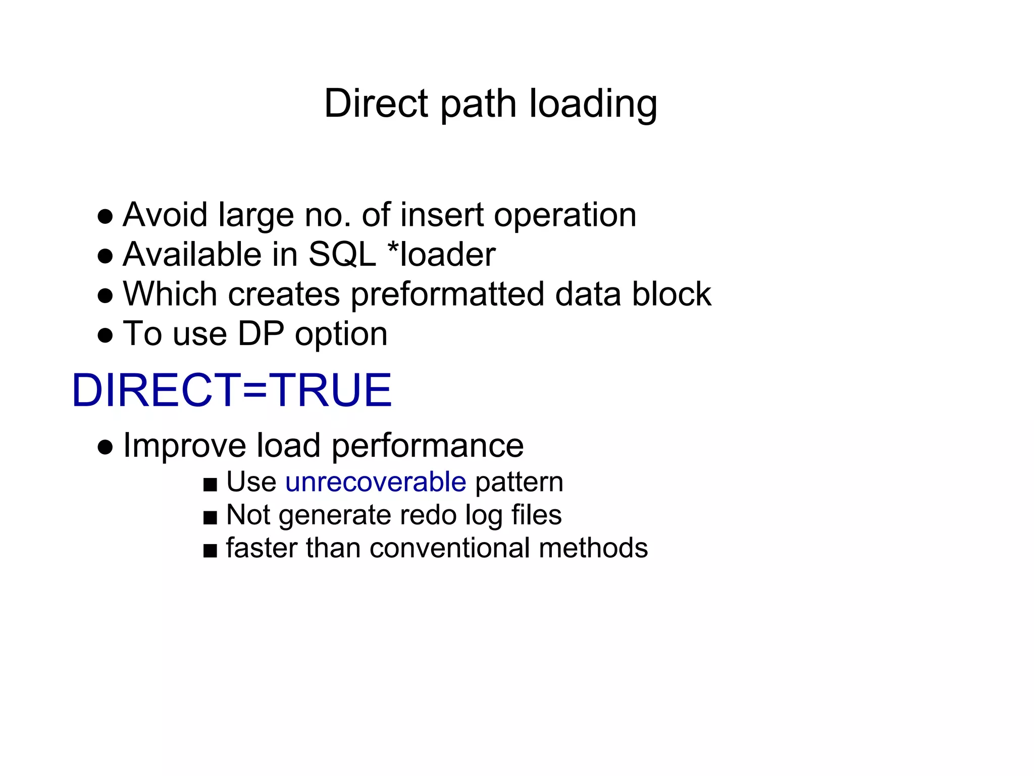 Direct path loading
● Avoid large no. of insert operation
● Available in SQL *loader
● Which creates preformatted data block
● To use DP option
DIRECT=TRUE
● Improve load performance
■ Use unrecoverable pattern
■ Not generate redo log files
■ faster than conventional methods
 