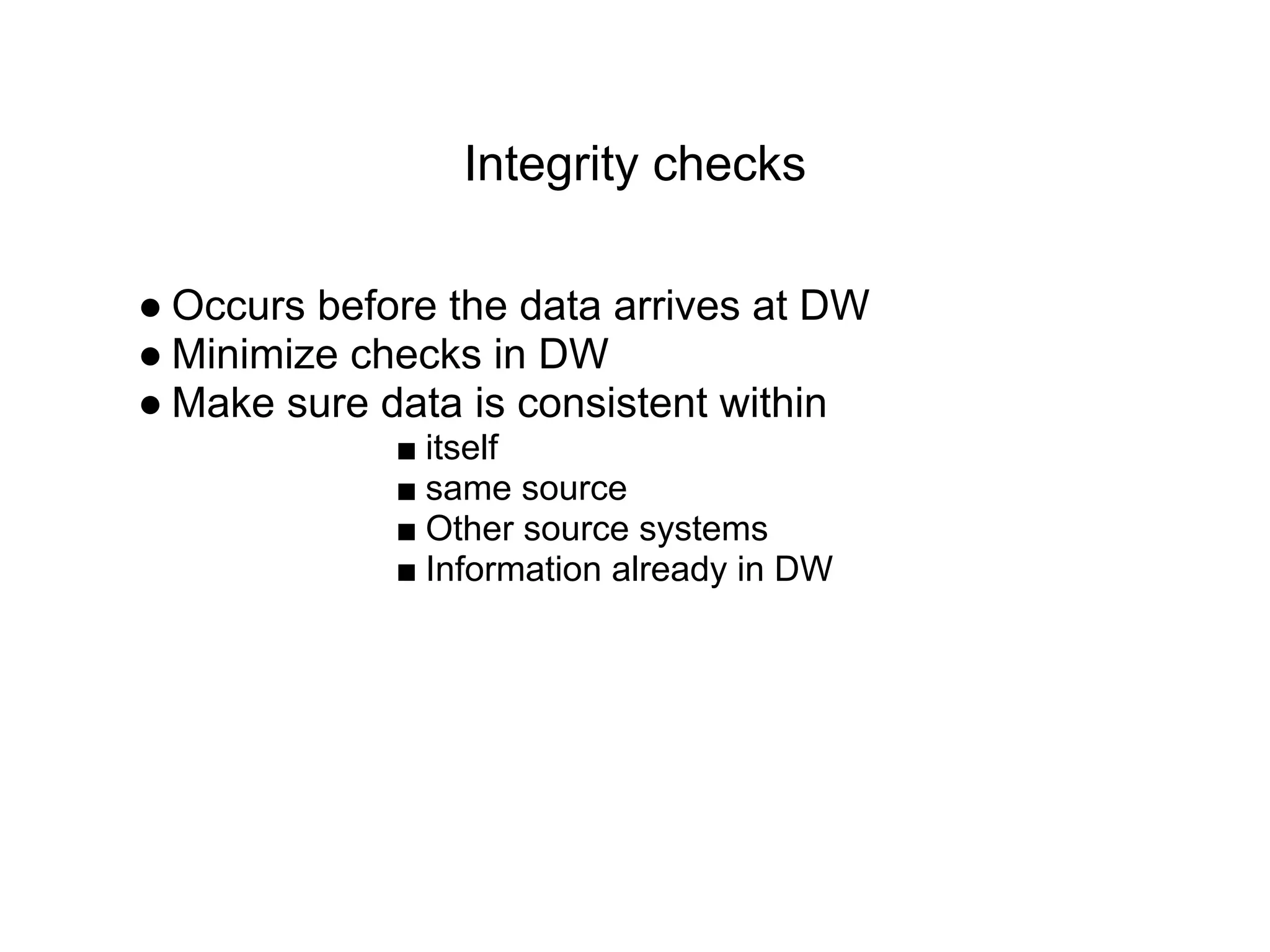 Integrity checks
● Occurs before the data arrives at DW
● Minimize checks in DW
● Make sure data is consistent within
■ itself
■ same source
■ Other source systems
■ Information already in DW
 
