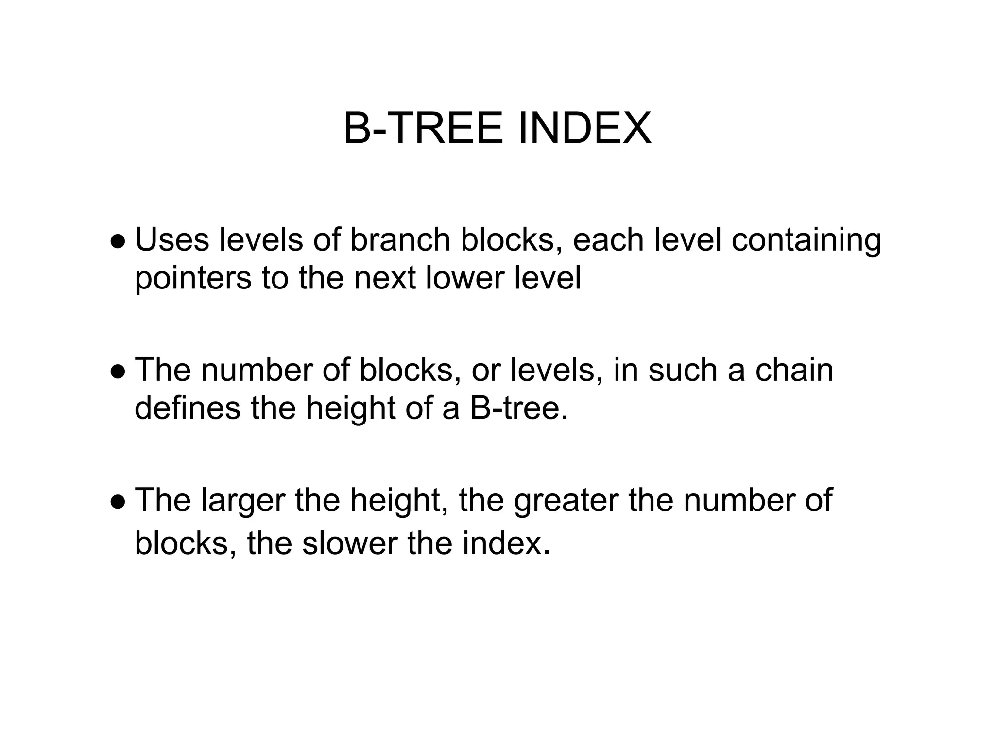 B-TREE INDEX
● Uses levels of branch blocks, each level containing
pointers to the next lower level
● The number of blocks, or levels, in such a chain
defines the height of a B-tree.
● The larger the height, the greater the number of
blocks, the slower the index.
 