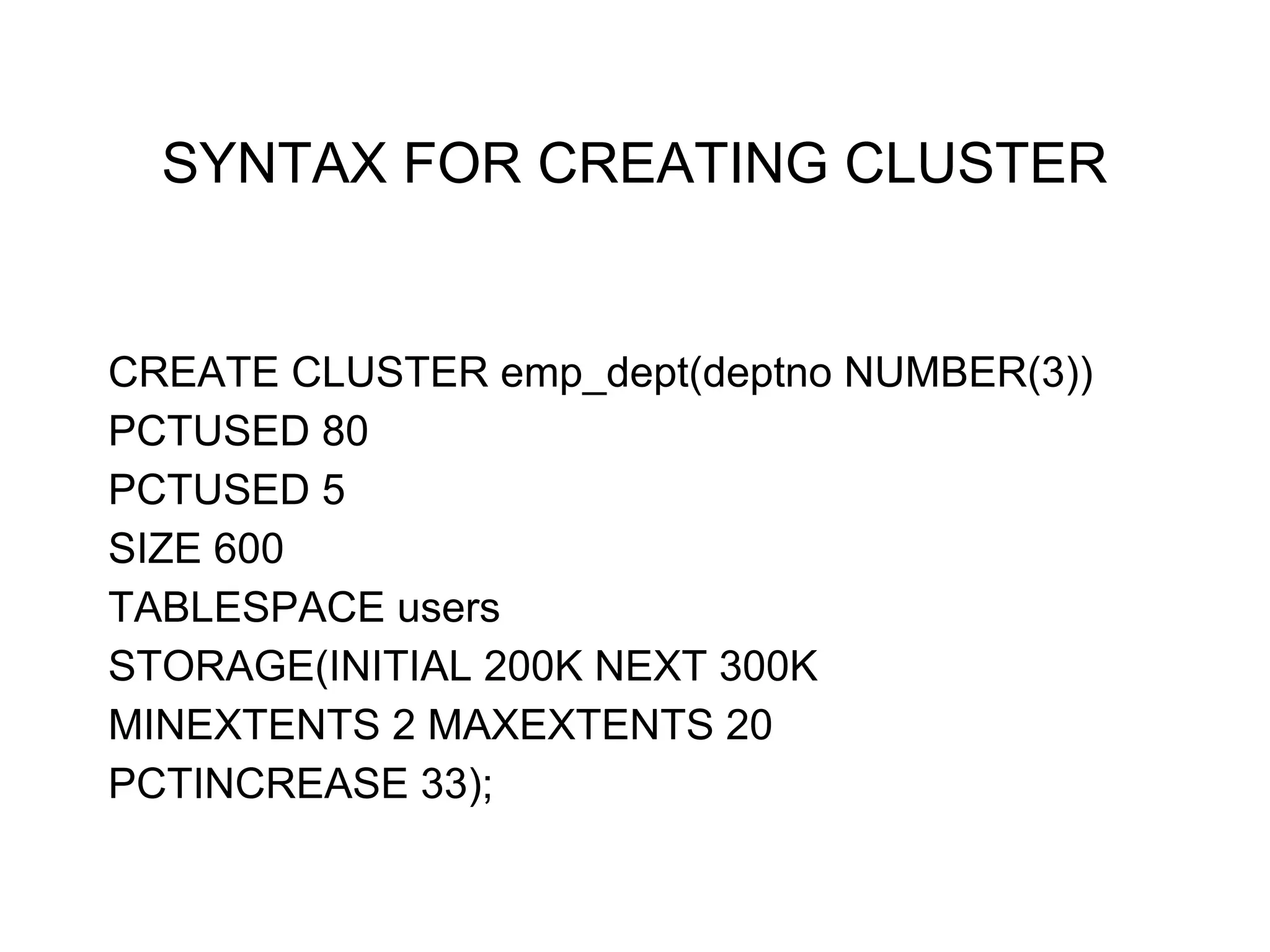 SYNTAX FOR CREATING CLUSTER
CREATE CLUSTER emp_dept(deptno NUMBER(3))
PCTUSED 80
PCTUSED 5
SIZE 600
TABLESPACE users
STORAGE(INITIAL 200K NEXT 300K
MINEXTENTS 2 MAXEXTENTS 20
PCTINCREASE 33);
 