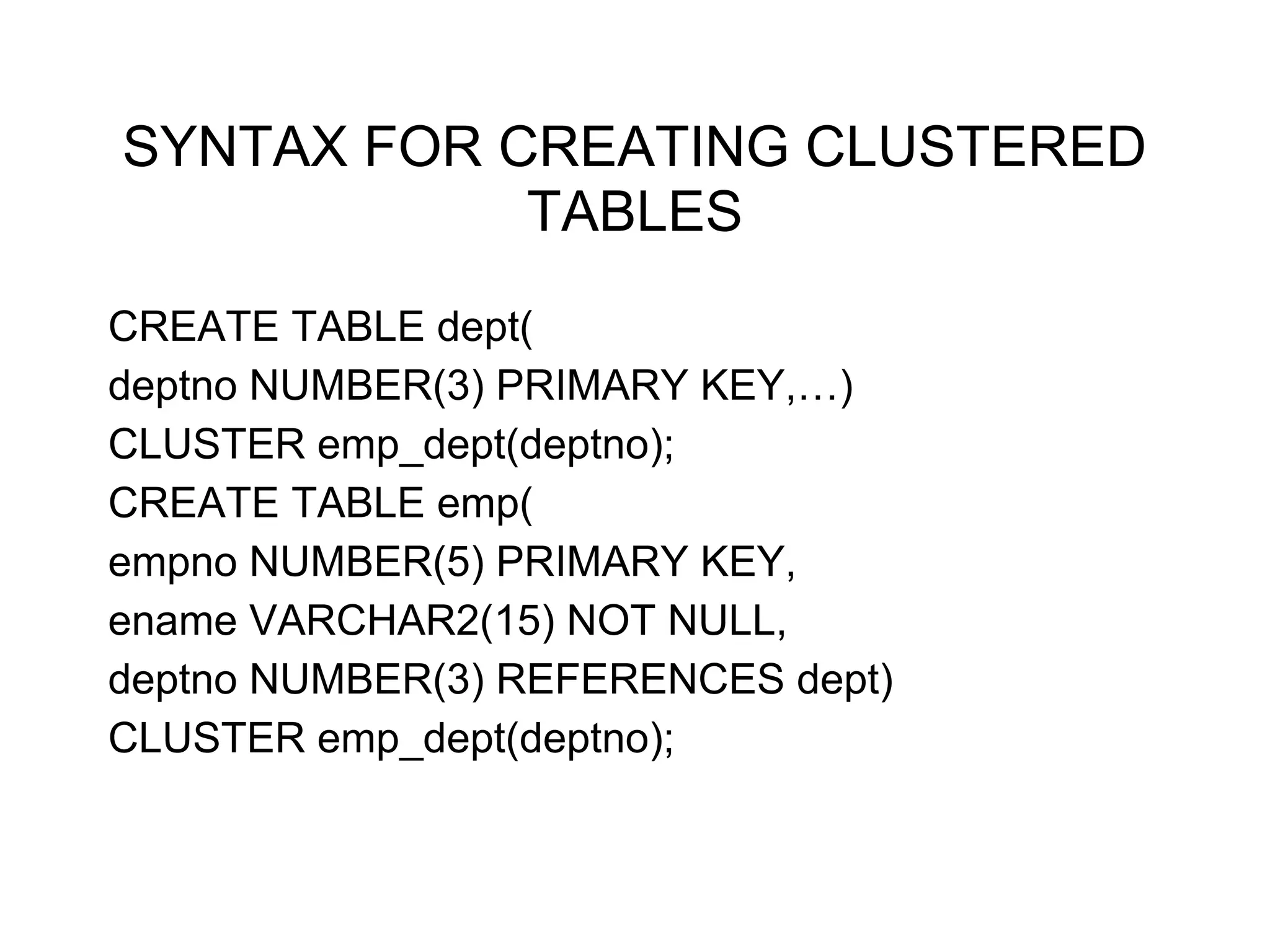 SYNTAX FOR CREATING CLUSTERED
TABLES
CREATE TABLE dept(
deptno NUMBER(3) PRIMARY KEY,…)
CLUSTER emp_dept(deptno);
CREATE TABLE emp(
empno NUMBER(5) PRIMARY KEY,
ename VARCHAR2(15) NOT NULL,
deptno NUMBER(3) REFERENCES dept)
CLUSTER emp_dept(deptno);
 
