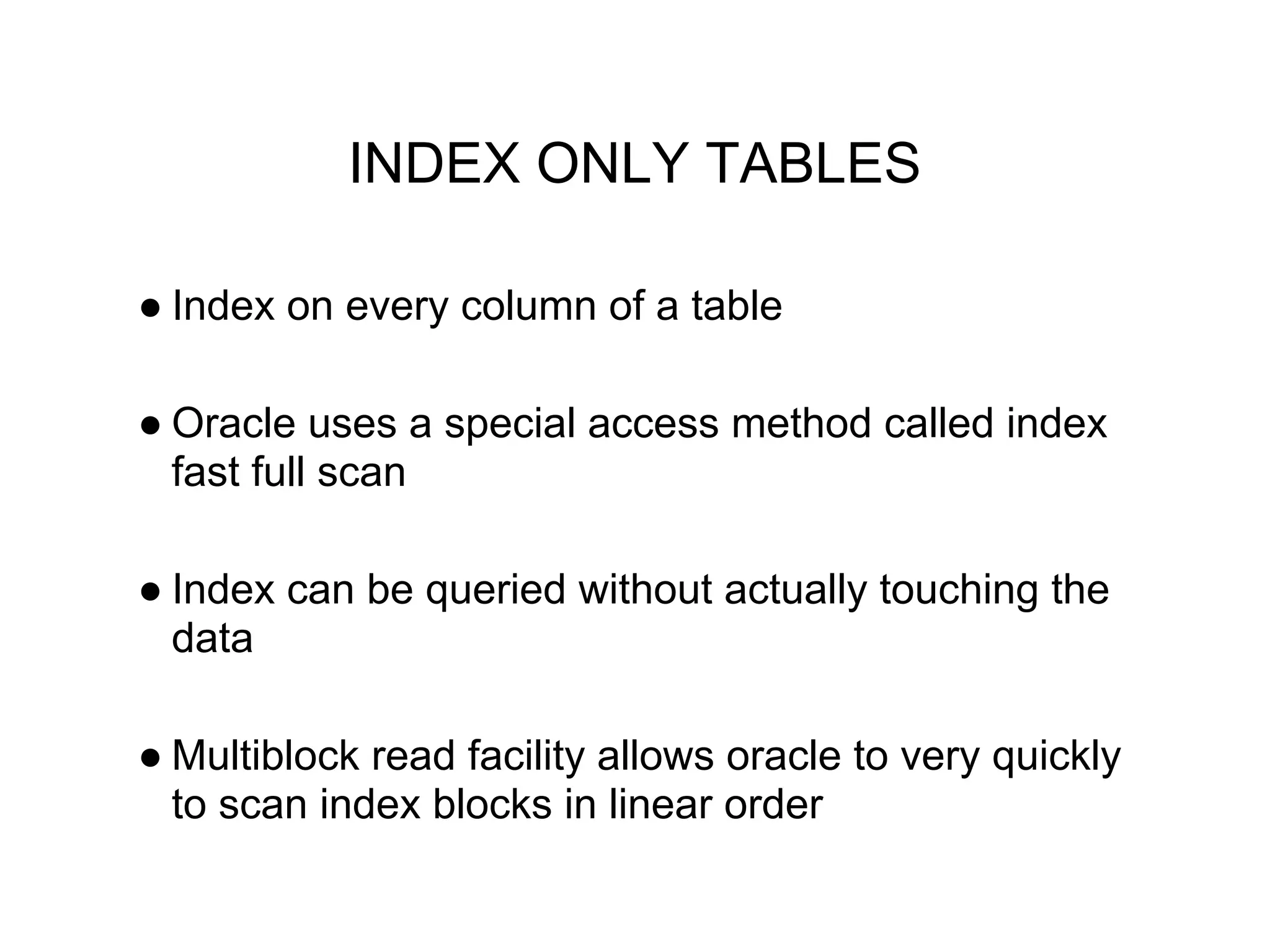 INDEX ONLY TABLES
● Index on every column of a table
● Oracle uses a special access method called index
fast full scan
● Index can be queried without actually touching the
data
● Multiblock read facility allows oracle to very quickly
to scan index blocks in linear order
 