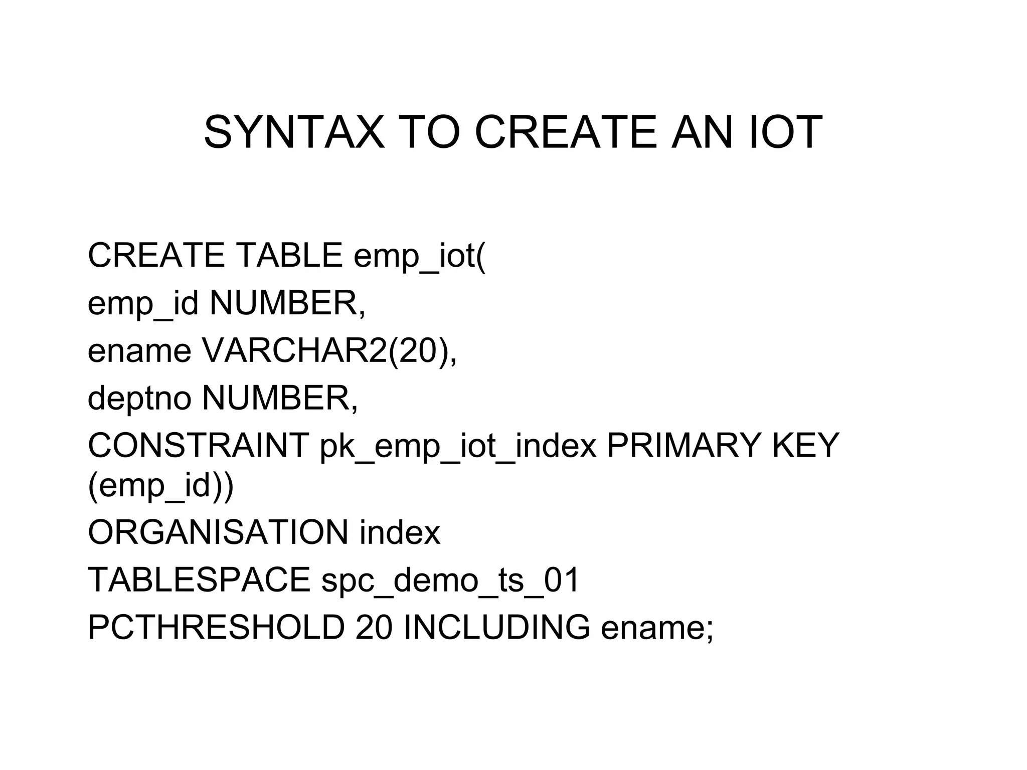 SYNTAX TO CREATE AN IOT
CREATE TABLE emp_iot(
emp_id NUMBER,
ename VARCHAR2(20),
deptno NUMBER,
CONSTRAINT pk_emp_iot_index PRIMARY KEY
(emp_id))
ORGANISATION index
TABLESPACE spc_demo_ts_01
PCTHRESHOLD 20 INCLUDING ename;
 