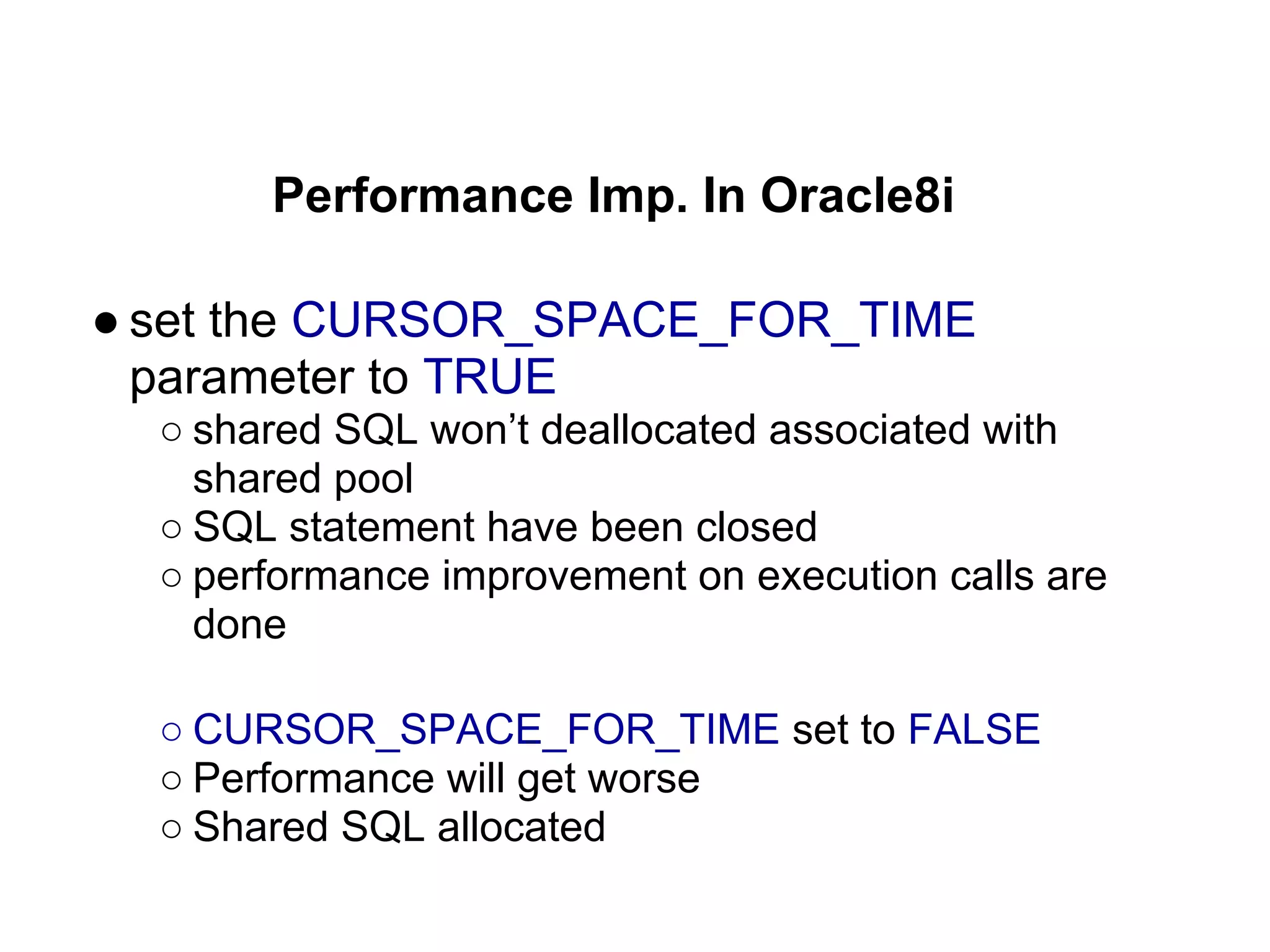 Performance Imp. In Oracle8i
● set the CURSOR_SPACE_FOR_TIME
parameter to TRUE
○ shared SQL won’t deallocated associated with
shared pool
○ SQL statement have been closed
○ performance improvement on execution calls are
done
○ CURSOR_SPACE_FOR_TIME set to FALSE
○ Performance will get worse
○ Shared SQL allocated
 