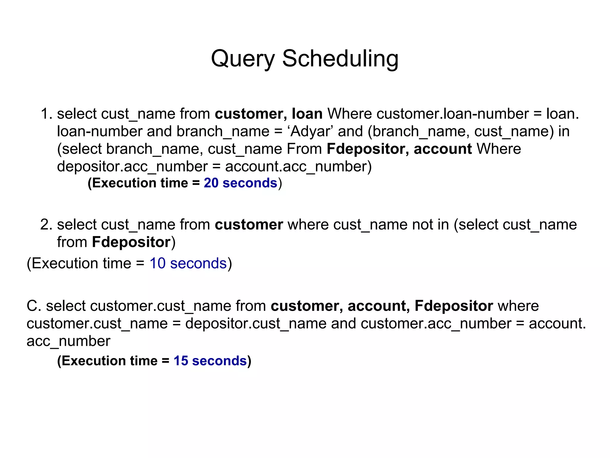 Query Scheduling
1. select cust_name from customer, loan Where customer.loan-number = loan.
loan-number and branch_name = ‘Adyar’ and (branch_name, cust_name) in
(select branch_name, cust_name From Fdepositor, account Where
depositor.acc_number = account.acc_number)
(Execution time = 20 seconds)
2. select cust_name from customer where cust_name not in (select cust_name
from Fdepositor)
(Execution time = 10 seconds)
C. select customer.cust_name from customer, account, Fdepositor where
customer.cust_name = depositor.cust_name and customer.acc_number = account.
acc_number
(Execution time = 15 seconds)
 