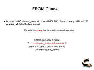 FROM Clause
● Assume that Customer_account table with100,000 clients, country table with 50
country_id (links the two tables)
Consider the query that lists customers and countries,
Select c.country,a.name
From customer_account A, country C
Where A.country_id = c.country_id
Order by country, name
 