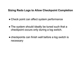 Sizing Redo Logs to Allow Checkpoint Completion
● Check point can affect system performance
● The system should ideally be tuned such that a
checkpoint occurs only during a log switch.
● checkpoints can finish well before a log switch is
necessary
 