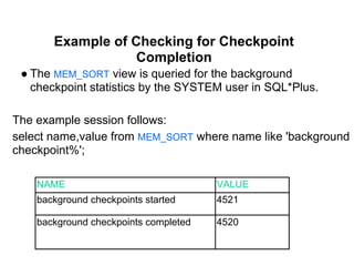 Example of Checking for Checkpoint
Completion
● The MEM_SORT view is queried for the background
checkpoint statistics by the SYSTEM user in SQL*Plus.
The example session follows:
select name,value from MEM_SORT where name like 'background
checkpoint%';
NAME VALUE
background checkpoints started 4521
background checkpoints completed 4520
 