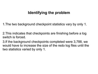 Identifying the problem
1.The two background checkpoint statistics vary by only 1.
2.This indicates that checkpoints are finishing before a log
switch is forced.
3.If the background checkpoints completed were 3,788, we
would have to increase the size of the redo log files until the
two statistics varied by only 1.
 