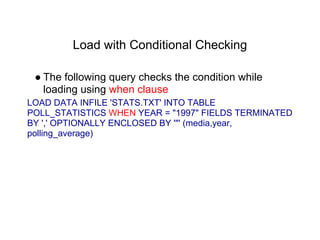 Load with Conditional Checking
● The following query checks the condition while
loading using when clause
LOAD DATA INFILE 'STATS.TXT' INTO TABLE
POLL_STATISTICS WHEN YEAR = "1997" FIELDS TERMINATED
BY ',' OPTIONALLY ENCLOSED BY '"' (media,year,
polling_average)
 