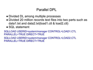 Parallel DPL
● Divided DL among multiple processes
● Divided 20 million records text files into two parts such as
data1.txt and data2.txt(load1.ctl & load2.ctl)
● SQL statement
SQLLOAD USERID=system/manager CONTROL=LOAD1.CTL
PARALLEL=TRUE DIRECT=TRUE
SQLLOAD USERID=system/manager CONTROL=LOAD2.CTL
PARALLEL=TRUE DIRECT=TRUE
 