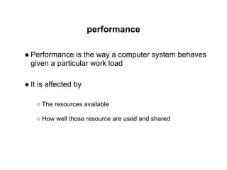 performance
● Performance is the way a computer system behaves
given a particular work load
● It is affected by
○ The resources available
○ How well those resource are used and shared
 