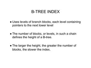 B-TREE INDEX
● Uses levels of branch blocks, each level containing
pointers to the next lower level
● The number of blocks, or levels, in such a chain
defines the height of a B-tree.
● The larger the height, the greater the number of
blocks, the slower the index.
 