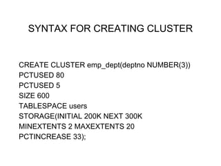 SYNTAX FOR CREATING CLUSTER
CREATE CLUSTER emp_dept(deptno NUMBER(3))
PCTUSED 80
PCTUSED 5
SIZE 600
TABLESPACE users
STORAGE(INITIAL 200K NEXT 300K
MINEXTENTS 2 MAXEXTENTS 20
PCTINCREASE 33);
 