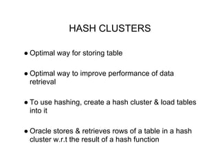 HASH CLUSTERS
● Optimal way for storing table
● Optimal way to improve performance of data
retrieval
● To use hashing, create a hash cluster & load tables
into it
● Oracle stores & retrieves rows of a table in a hash
cluster w.r.t the result of a hash function
 