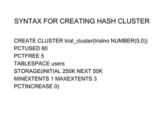 SYNTAX FOR CREATING HASH CLUSTER
CREATE CLUSTER trial_cluster(trialno NUMBER(5,0))
PCTUSED 80
PCTFREE 5
TABLESPACE users
STORAGE(INITIAL 250K NEXT 50K
MINEXTENTS 1 MAXEXTENTS 3
PCTINCREASE 0)
 