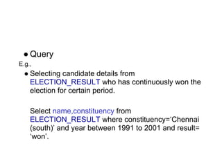 ● Query
E.g.,
● Selecting candidate details from
ELECTION_RESULT who has continuously won the
election for certain period.
Select name,constituency from
ELECTION_RESULT where constituency=‘Chennai
(south)’ and year between 1991 to 2001 and result=
‘won’.
 