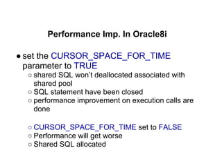 Performance Imp. In Oracle8i
● set the CURSOR_SPACE_FOR_TIME
parameter to TRUE
○ shared SQL won’t deallocated associated with
shared pool
○ SQL statement have been closed
○ performance improvement on execution calls are
done
○ CURSOR_SPACE_FOR_TIME set to FALSE
○ Performance will get worse
○ Shared SQL allocated
 