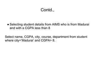 Contd.,
● Selecting student details from AIMS who is from Madurai
and with a CGPA less than 8
Select name, CGPA, city, course, department from student
where city=‘Madurai’ and CGPA> 8.
 