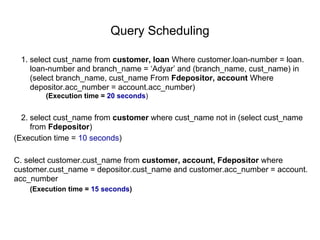 Query Scheduling
1. select cust_name from customer, loan Where customer.loan-number = loan.
loan-number and branch_name = ‘Adyar’ and (branch_name, cust_name) in
(select branch_name, cust_name From Fdepositor, account Where
depositor.acc_number = account.acc_number)
(Execution time = 20 seconds)
2. select cust_name from customer where cust_name not in (select cust_name
from Fdepositor)
(Execution time = 10 seconds)
C. select customer.cust_name from customer, account, Fdepositor where
customer.cust_name = depositor.cust_name and customer.acc_number = account.
acc_number
(Execution time = 15 seconds)
 