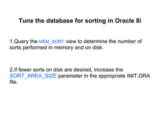 Tune the database for sorting in Oracle 8i
1.Query the MEM_SORT view to determine the number of
sorts performed in memory and on disk.
2.If fewer sorts on disk are desired, increase the
SORT_AREA_SIZE parameter in the appropriate INIT.ORA
file.
 