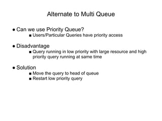 Alternate to Multi Queue
● Can we use Priority Queue?
■ Users/Particular Queries have priority access
● Disadvantage
■ Query running in low priority with large resource and high
priority query running at same time
● Solution
■ Move the query to head of queue
■ Restart low priority query
 