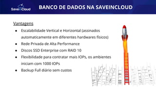BANCO DE DADOS NA SAVEINCLOUD
Vantagens
● Escalabilidade Vertical e Horizontal (assinados
automaticamente em diferentes hardwares físicos)
● Rede Privada de Alta Performance
● Discos SSD Enterprise com RAID 10
● Flexibilidade para contratar mais IOPs, os ambientes
iniciam com 1000 IOPs
● Backup Full diário sem custos
 