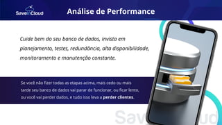 Cuide bem do seu banco de dados, invista em
planejamento, testes, redundância, alta disponibilidade,
monitoramento e manutenção constante.
Se você não ﬁzer todas as etapas acima, mais cedo ou mais
tarde seu banco de dados vai parar de funcionar, ou ﬁcar lento,
ou você vai perder dados, e tudo isso leva a perder clientes.
Análise de Performance
 