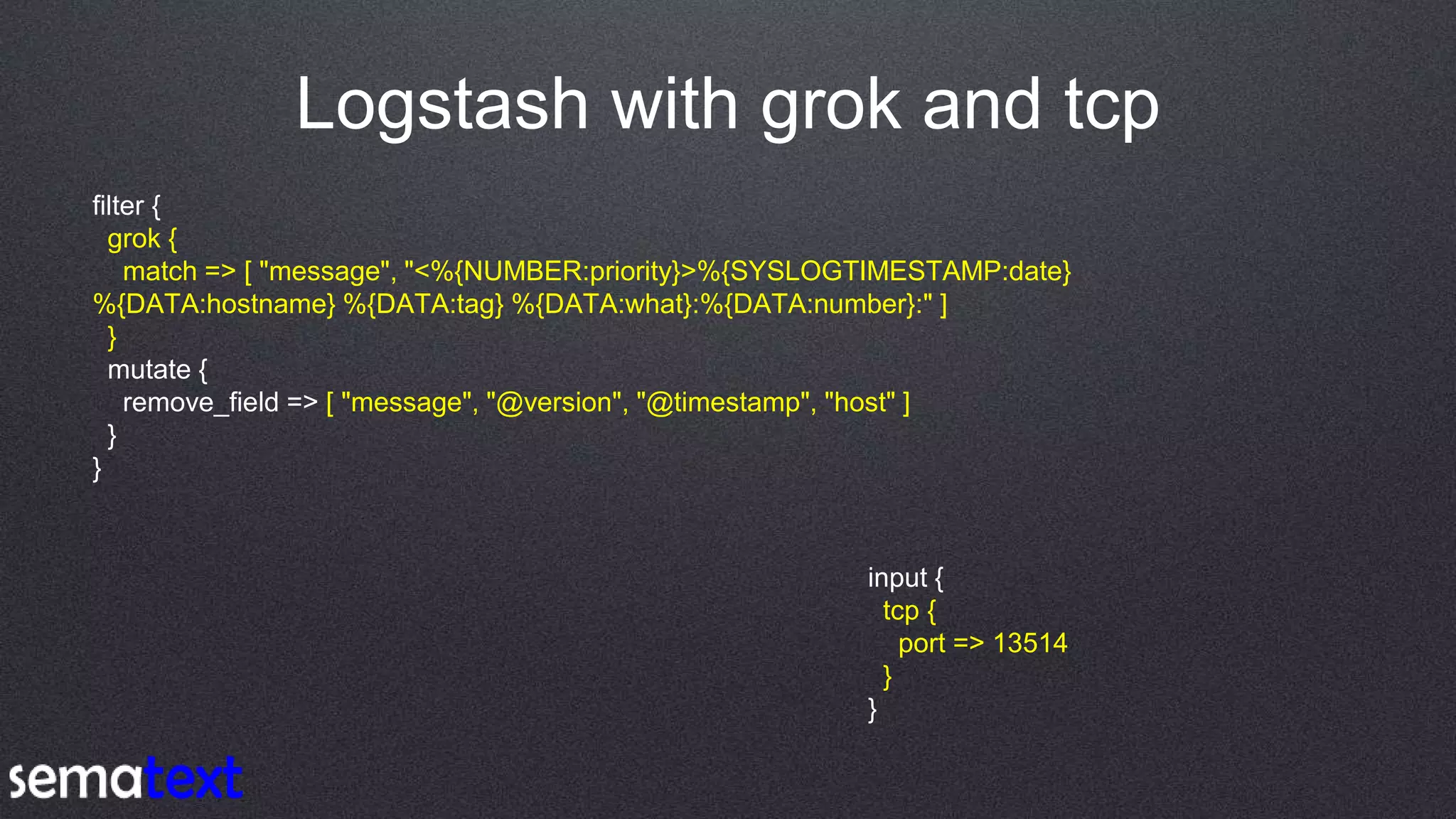 Logstash with grok and tcp
filter {
grok {
match => [ "message", "<%{NUMBER:priority}>%{SYSLOGTIMESTAMP:date}
%{DATA:hostname} %{DATA:tag} %{DATA:what}:%{DATA:number}:" ]
}
mutate {
remove_field => [ "message", "@version", "@timestamp", "host" ]
}
}
input {
tcp {
port => 13514
}
}
 