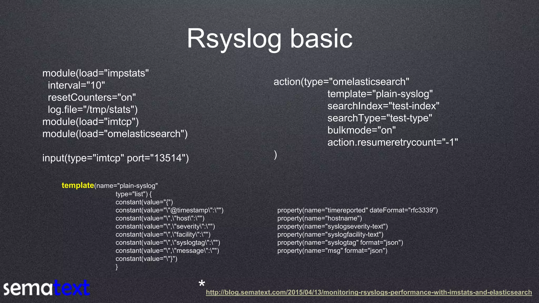 Rsyslog basic
module(load="impstats"
interval="10"
resetCounters="on"
log.file="/tmp/stats")
module(load="imtcp")
module(load="omelasticsearch")
input(type="imtcp" port="13514")
action(type="omelasticsearch"
template="plain-syslog"
searchIndex="test-index"
searchType="test-type"
bulkmode="on"
action.resumeretrycount="-1"
)
template(name="plain-syslog"
type="list") {
constant(value="{")
constant(value=""@timestamp":"") property(name="timereported" dateFormat="rfc3339")
constant(value="","host":"") property(name="hostname")
constant(value="","severity":"") property(name="syslogseverity-text")
constant(value="","facility":"") property(name="syslogfacility-text")
constant(value="","syslogtag":"") property(name="syslogtag" format="json")
constant(value="","message":"") property(name="msg" format="json")
constant(value=""}")
}
*http://blog.sematext.com/2015/04/13/monitoring-rsyslogs-performance-with-imstats-and-elasticsearch
 