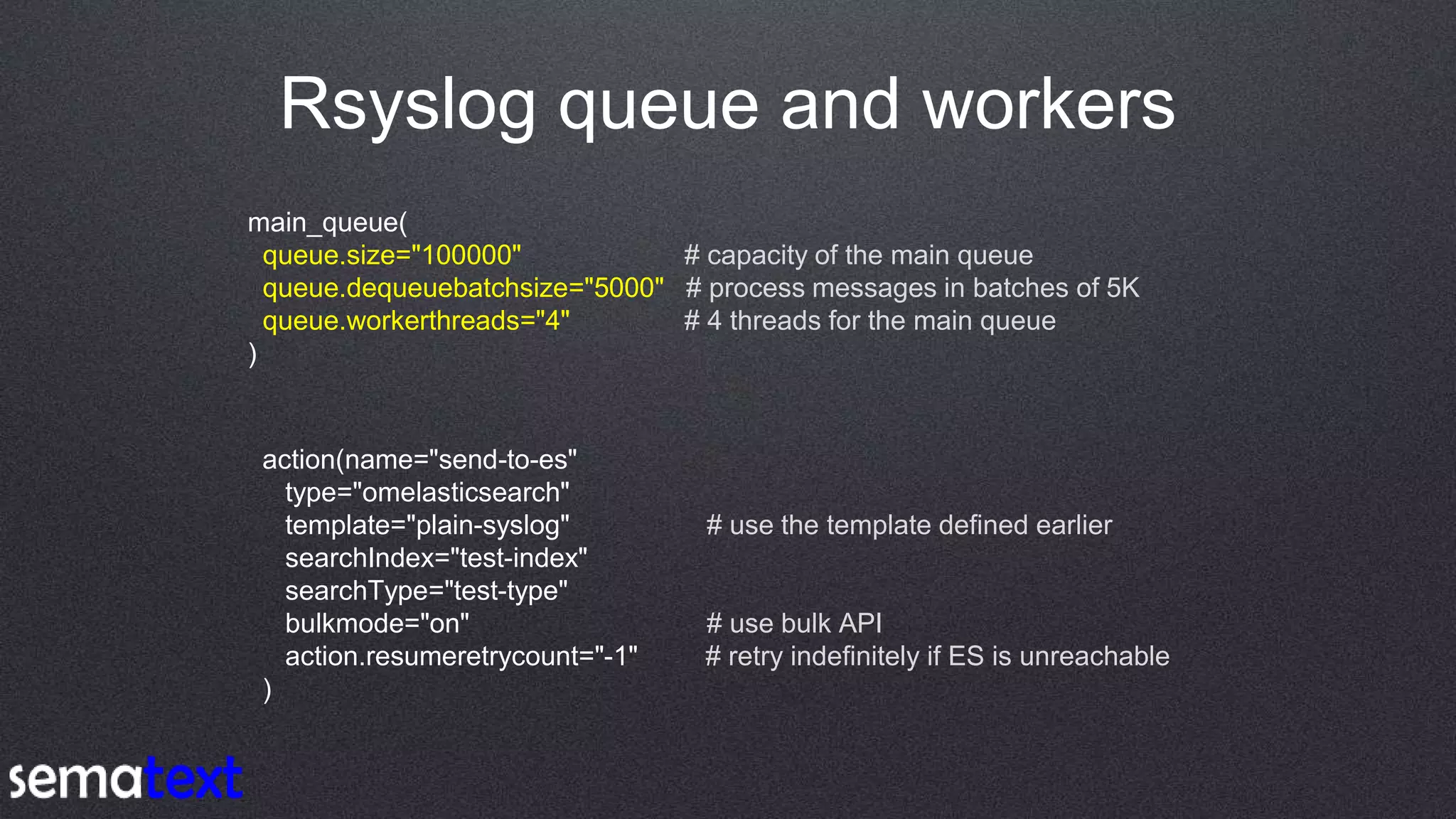 Rsyslog queue and workers
main_queue(
queue.size="100000" # capacity of the main queue
queue.dequeuebatchsize="5000" # process messages in batches of 5K
queue.workerthreads="4" # 4 threads for the main queue
)
action(name="send-to-es"
type="omelasticsearch"
template="plain-syslog" # use the template defined earlier
searchIndex="test-index"
searchType="test-type"
bulkmode="on" # use bulk API
action.resumeretrycount="-1" # retry indefinitely if ES is unreachable
)
 