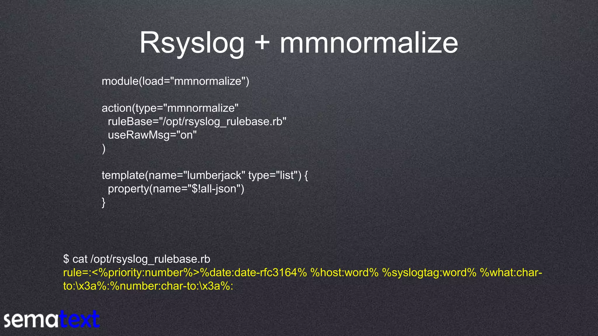 Rsyslog + mmnormalize
module(load="mmnormalize")
action(type="mmnormalize"
ruleBase="/opt/rsyslog_rulebase.rb"
useRawMsg="on"
)
template(name="lumberjack" type="list") {
property(name="$!all-json")
}
$ cat /opt/rsyslog_rulebase.rb
rule=:<%priority:number%>%date:date-rfc3164% %host:word% %syslogtag:word% %what:char-
to:x3a%:%number:char-to:x3a%:
 