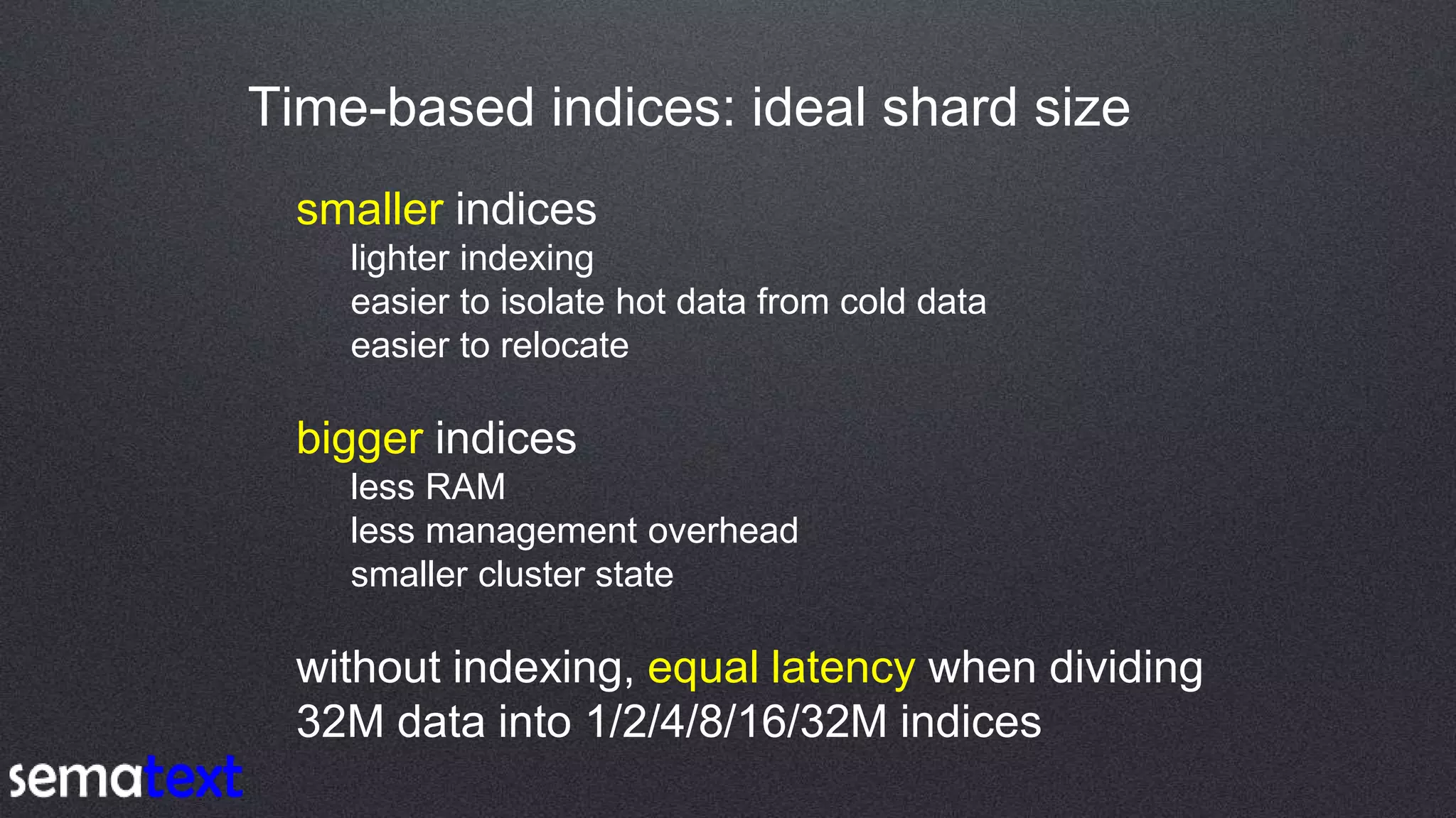 Time-based indices: ideal shard size
smaller indices
lighter indexing
easier to isolate hot data from cold data
easier to relocate
bigger indices
less RAM
less management overhead
smaller cluster state
without indexing, equal latency when dividing
32M data into 1/2/4/8/16/32M indices
 