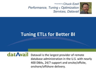 Tuning ETLs for Better BI
Datavail is the largest provider of remote
database administration in the U.S. with nearly
400 DBAs, 24/7 support and onsite/offsite,
onshore/offshore delivery.
Presented by Chuck Ezell
Performance, Tuning & Optimization
Services, Datavail
 