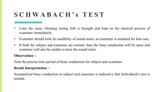 S C H W A B A C H ’ s T E S T
• Later the same vibrating tuning fork is brought and kept on the mastoid process of
examiner immediately.
• Examiner should look for audibility of sound notes, as examiner is standard for that case.
• If both the subject and examiner are normal, then the bone conduction will be same and
examiner will also be unable to hear the sound notes.
Observation –
Note the precise time period of bone conduction for subject and examiner.
Result interpretation –
Symmetrical bone conduction in subject and examiner is indicative that Schwabach’s test is
normal.
 