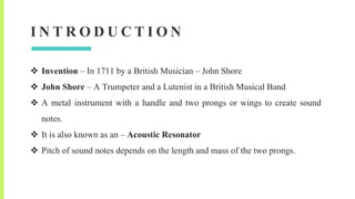 I N T R O D U C T I O N
 Invention – In 1711 by a British Musician – John Shore
 John Shore – A Trumpeter and a Lutenist in a British Musical Band
 A metal instrument with a handle and two prongs or wings to create sound
notes.
 It is also known as an – Acoustic Resonator
 Pitch of sound notes depends on the length and mass of the two prongs.
 