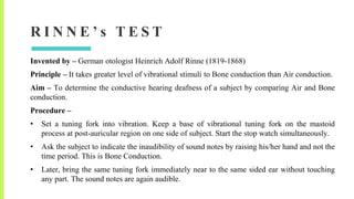 R I N N E ’ s T E S T
Invented by – German otologist Heinrich Adolf Rinne (1819-1868)
Principle – It takes greater level of vibrational stimuli to Bone conduction than Air conduction.
Aim – To determine the conductive hearing deafness of a subject by comparing Air and Bone
conduction.
Procedure –
• Set a tuning fork into vibration. Keep a base of vibrational tuning fork on the mastoid
process at post-auricular region on one side of subject. Start the stop watch simultaneously.
• Ask the subject to indicate the inaudibility of sound notes by raising his/her hand and not the
time period. This is Bone Conduction.
• Later, bring the same tuning fork immediately near to the same sided ear without touching
any part. The sound notes are again audible.
 