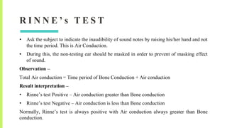 R I N N E ’ s T E S T
• Ask the subject to indicate the inaudibility of sound notes by raising his/her hand and not
the time period. This is Air Conduction.
• During this, the non-testing ear should be masked in order to prevent of masking effect
of sound.
Observation –
Total Air conduction = Time period of Bone Conduction + Air conduction
Result interpretation –
• Rinne’s test Positive – Air conduction greater than Bone conduction
• Rinne’s test Negative – Air conduction is less than Bone conduction
Normally, Rinne’s test is always positive with Air conduction always greater than Bone
conduction.
 