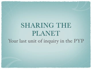 SHARING THE
        PLANET
Your last unit of inquiry in the PYP
 