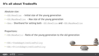 9CONFIDENTIAL
Absolute size:
• -XX:NewSize - Initial size of the young generation
• -XX:MaxNewSize - Max size of the young generation
• -Xmn - Shorthand for setting both –XX:NewSize and -XX:MaxNewSize
Proportions:
• -XX:NewRatio - Ratio of the young generation to the old generation
• -XX:-UseAdaptiveSizePolicy
• -XX:+PrintAdaptiveSizePolicy
It’s all about Tradeoffs
 