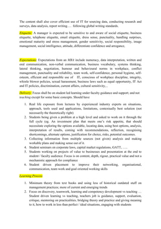 The content shall also cover efficient use of IT for sourcing data, conducting research and 
surveys, data analysis, report writing…. following global writing standards. 
Etiquette: A manager is expected to be sensitive to and aware of social etiquette, business 
etiquette, telephone etiquette, email etiquette, dress sense, punctuality, handling surprises, 
emotional maturity and stress management, gender sensitivity, social responsibility, image 
management, social intelligence, attitude, differentiate confidence and arrogance, 
Expectations: Expectations from an MBA include numeracy, data interpretation, written and 
oral communication, non-verbal communication, business vocabulary, systems thinking, 
lateral thinking, negotiation, humour and behavioural norms in workplace, conflict 
management, punctuality and reliability, team work, self-confidence, personal hygiene, self-esteem, 
efficient and responsible use of IT, conscious of workplace discipline, integrity, 
whistle blower policies, sexual harassment, business laws such as equal opportunity, IT Act 
and IT policies, discrimination, current affairs, cultural sensitivity, , 
Delivery: Focus shall be on student led learning under faculty guidance and support; and not 
teaching except for some basic concepts. Should have 
1. Real life exposure from lectures by experienced industry experts on situations, 
approach, tools used and applications, limitations, contextually best solution (not 
necessarily the theoretically right) 
2. Students being given a problem at a high level and asked to work on it through the 
full cycle (eg. An investment plan that meets one’s risk appetite, that should 
necessitate exploring the options available, locating data, using best options, analysis, 
interpretation of results, coming with recommendations, reflection, recognising 
shortcomings, alternate options, justification for choice, risks, potential outcomes. 
3. Collecting information from multiple sources (not given) analysis and making 
workable plans and making sense out of it. 
4. Student seminars on corporate laws, capital market regulations, GATT, ….. 
5. Students working on projects of value to businesses and presentation at the end to 
student / faculty audience. Focus is on content, depth, rigour, practical value and not a 
mechanistic approach for compliance 
6. Student driven placement to improve their networking, organisational, 
communication, team work and goal oriented working skills 
Learning Process 
1. Minimum theory from text books and using less of historical outdated stuff on 
management practices; more of current and emerging trends 
2. Focus on discovery, teamwork, learning and competency development vs teaching … 
Student driven learning vs teaching, teachers job is guidance, support, evaluation, 
critique, mentoring on practicalities, bridging theory and practice and giving meaning 
to it, how to work in less than perfect / ideal situations, engaging with students 
 